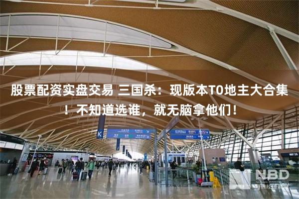 股票配资实盘交易 三国杀：现版本T0地主大合集！不知道选谁，就无脑拿他们！