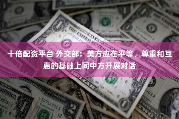 十倍配资平台 外交部：美方应在平等、尊重和互惠的基础上同中方开展对话