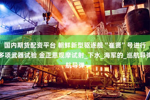 国内期货配资平台 朝鲜新型驱逐舰“崔贤”号进行多项武器试验 金正恩观摩试射_下水_海军的_巡航导弹