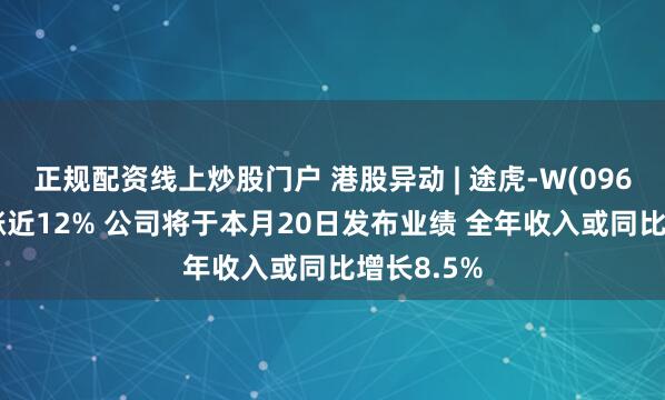 正规配资线上炒股门户 港股异动 | 途虎-W(09690)早盘涨近12% 公司将于本月20日发布业绩 全年收入或同比增长8.5%