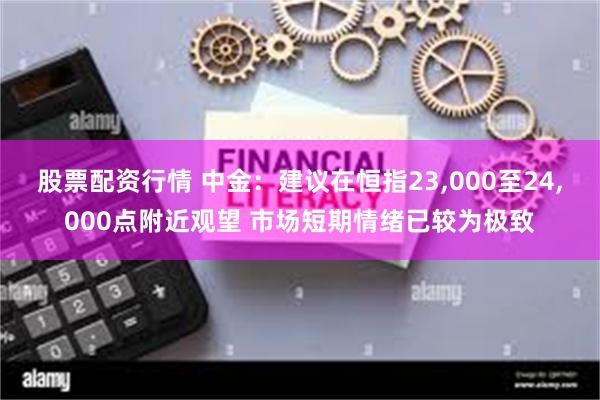股票配资行情 中金：建议在恒指23,000至24,000点附近观望 市场短期情绪已较为极致