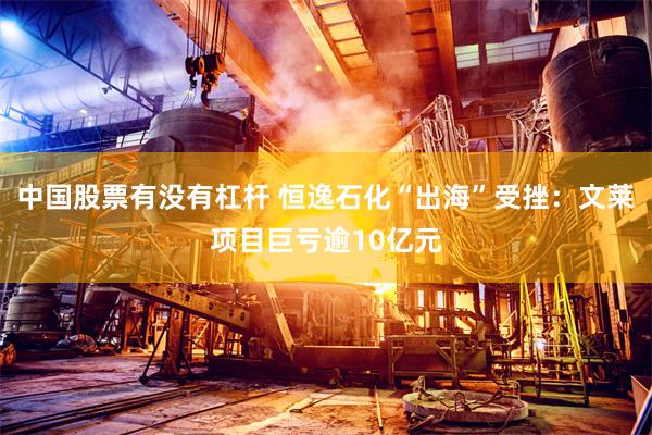中国股票有没有杠杆 恒逸石化“出海”受挫：文莱项目巨亏逾10亿元