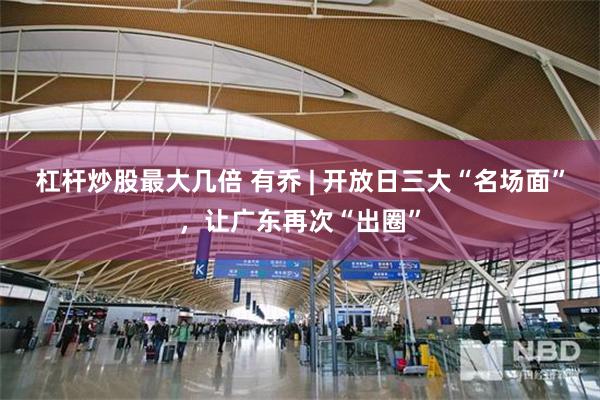 杠杆炒股最大几倍 有乔 | 开放日三大“名场面”，让广东再次“出圈”