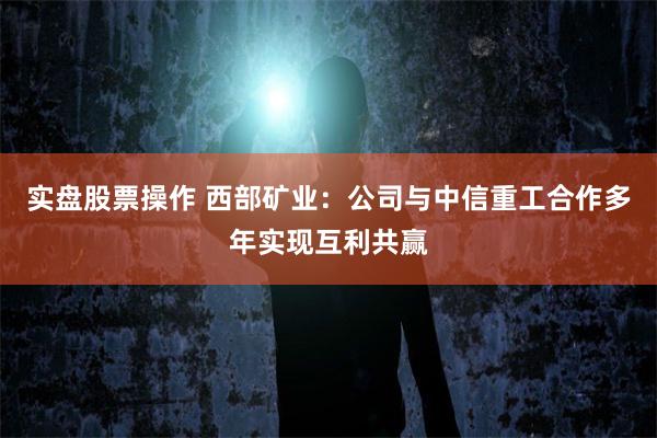 实盘股票操作 西部矿业：公司与中信重工合作多年实现互利共赢