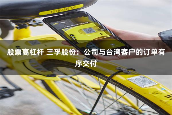 股票高杠杆 三孚股份：公司与台湾客户的订单有序交付