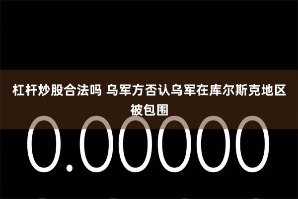 杠杆炒股合法吗 乌军方否认乌军在库尔斯克地区被包围