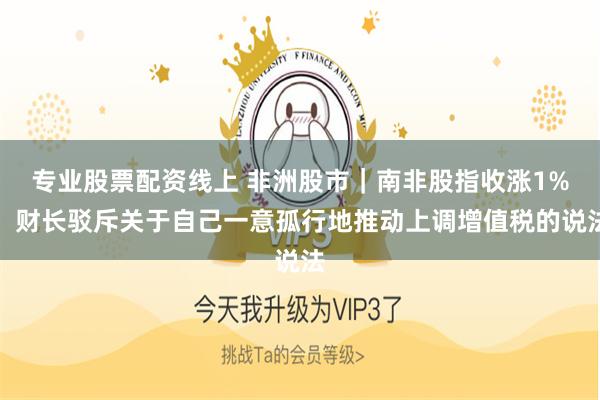 专业股票配资线上 非洲股市｜南非股指收涨1%，财长驳斥关于自己一意孤行地推动上调增值税的说法