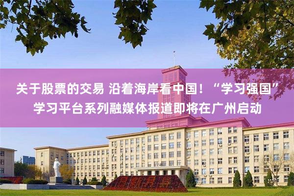 关于股票的交易 沿着海岸看中国！“学习强国”学习平台系列融媒体报道即将在广州启动