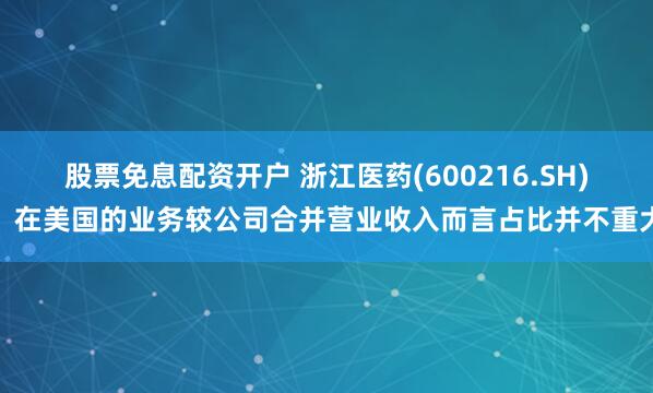 股票免息配资开户 浙江医药(600216.SH)：在美国的业务较公司合并营业收入而言占比并不重大