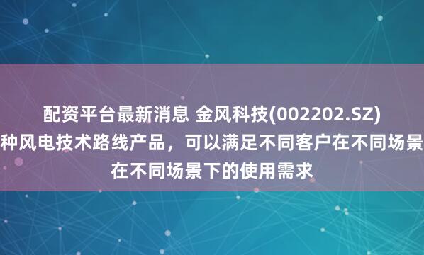 配资平台最新消息 金风科技(002202.SZ)：目前具备多种风电技术路线产品，可以满足不同客户在不同场景下的使用需求