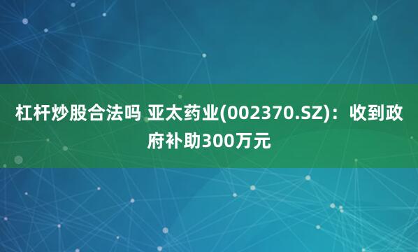 杠杆炒股合法吗 亚太药业(002370.SZ)：收到政府补助300万元