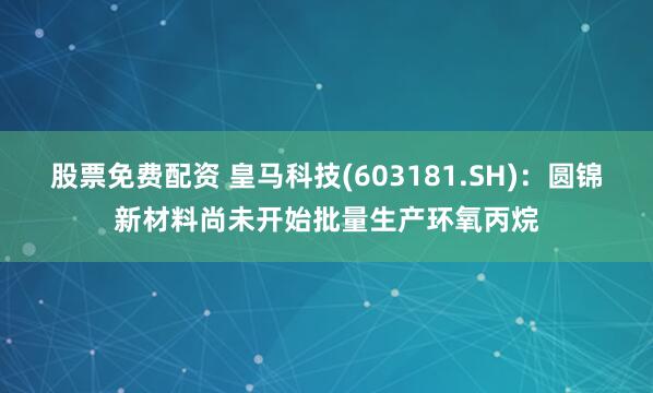 股票免费配资 皇马科技(603181.SH)：圆锦新材料尚未开始批量生产环氧丙烷