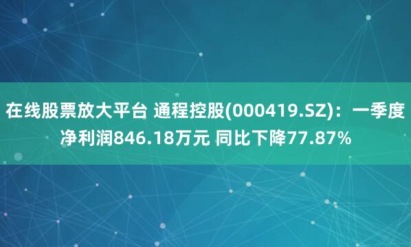 在线股票放大平台 通程控股(000419.SZ)：一季度净利润846.18万元 同比下降77.87%