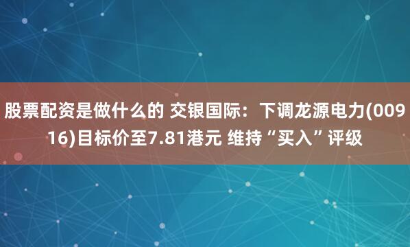 股票配资是做什么的 交银国际：下调龙源电力(00916)目标价至7.81港元 维持“买入”评级