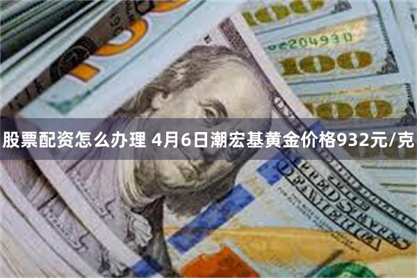 股票配资怎么办理 4月6日潮宏基黄金价格932元/克
