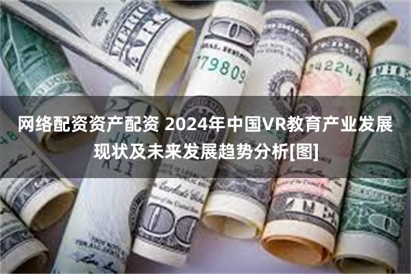 网络配资资产配资 2024年中国VR教育产业发展现状及未来发展趋势分析[图]