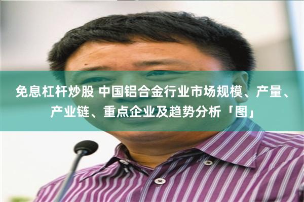 免息杠杆炒股 中国铝合金行业市场规模、产量、产业链、重点企业及趋势分析「图」