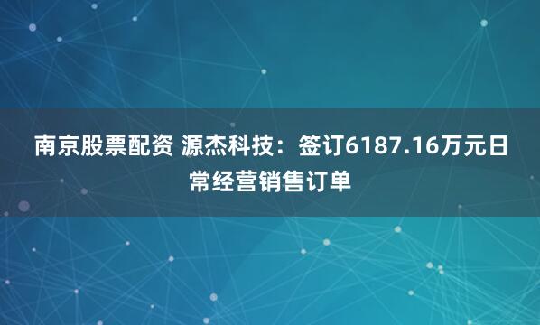 南京股票配资 源杰科技：签订6187.16万元日常经营销售订单