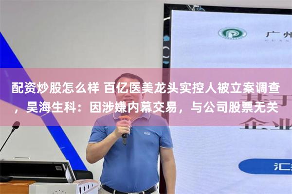 配资炒股怎么样 百亿医美龙头实控人被立案调查，昊海生科：因涉嫌内幕交易，与公司股票无关