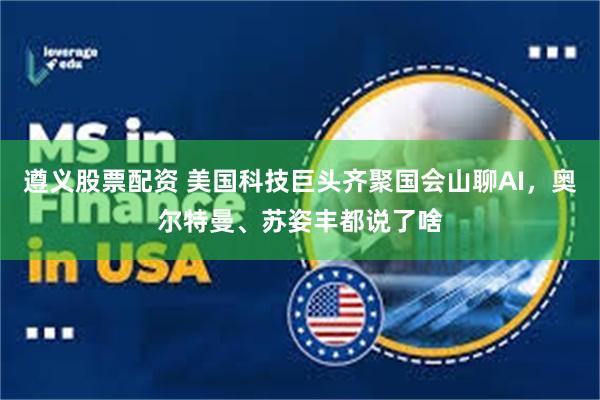遵义股票配资 美国科技巨头齐聚国会山聊AI，奥尔特曼、苏姿丰都说了啥