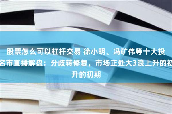 股票怎么可以杠杆交易 徐小明、冯矿伟等十大投资名市直播解盘：分歧转修复，市场正处大3浪上升的初期