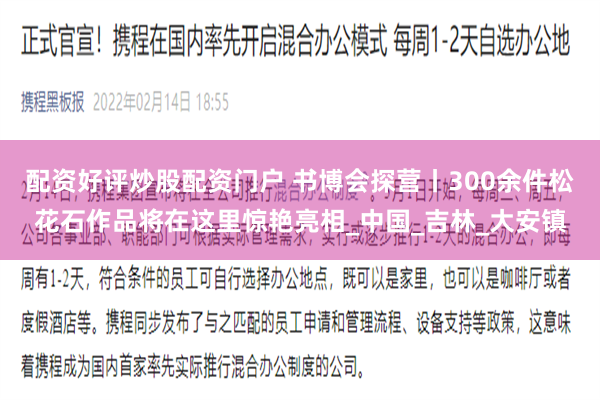 配资好评炒股配资门户 书博会探营丨300余件松花石作品将在这里惊艳亮相_中国_吉林_大安镇