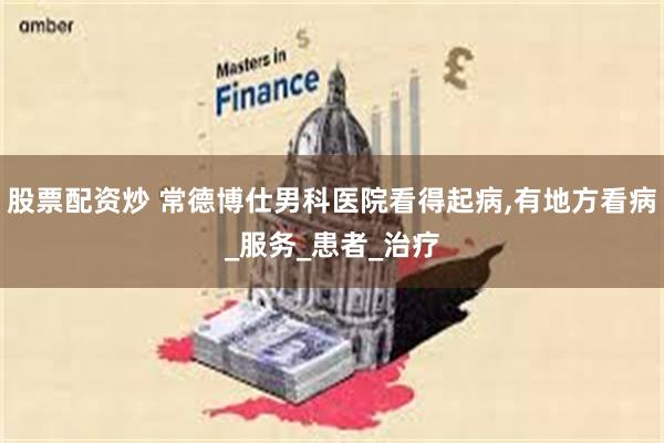 股票配资炒 常德博仕男科医院看得起病,有地方看病_服务_患者_治疗