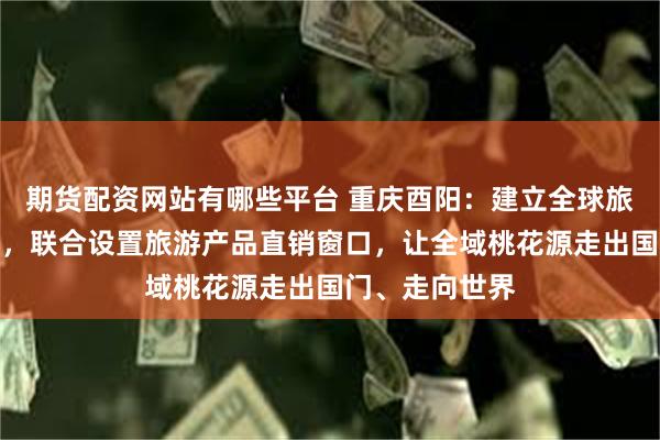 期货配资网站有哪些平台 重庆酉阳：建立全球旅行社合作联盟，联合设置旅游产品直销窗口，让全域桃花源走出国门、走向世界
