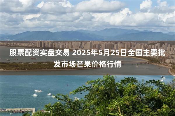 股票配资实盘交易 2025年5月25日全国主要批发市场芒果价格行情