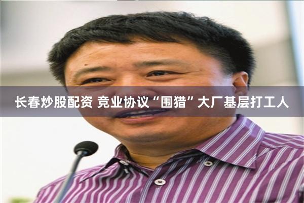 长春炒股配资 竞业协议“围猎”大厂基层打工人