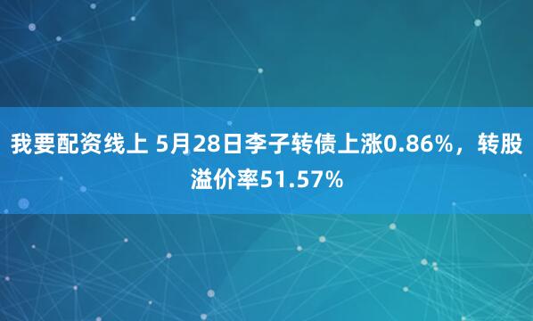 我要配资线上 5月28日李子转债上涨0.86%，转股溢价率51.57%
