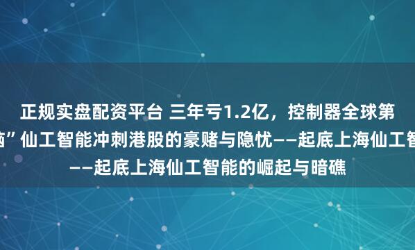 正规实盘配资平台 三年亏1.2亿，控制器全球第一！“机器人大脑”仙工智能冲刺港股的豪赌与隐忧——起底上海仙工智能的崛起与暗礁