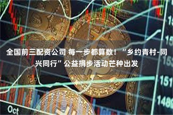 全国前三配资公司 每一步都算数！“乡约青村-同兴同行”公益捐步活动芒种出发