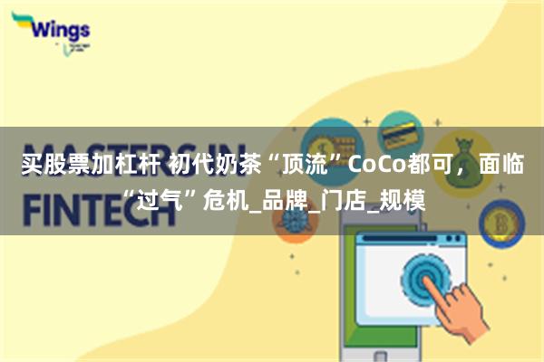买股票加杠杆 初代奶茶“顶流”CoCo都可，面临“过气”危机_品牌_门店_规模
