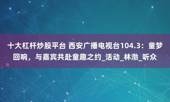十大杠杆炒股平台 西安广播电视台104.3：童梦回响，与嘉宾共赴童趣之约_活动_林渤_听众