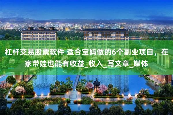 杠杆交易股票软件 适合宝妈做的6个副业项目，在家带娃也能有收益_收入_写文章_媒体