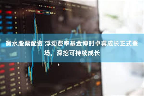 衡水股票配资 浮动费率基金博时卓睿成长正式登场，深挖可持续成长