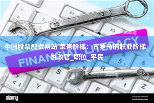 中国股票配资网站 荣誉阶梯：古罗马的职业阶梯_执政官_职位_平民