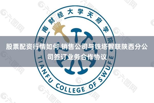 股票配资行情如何 销售公司与铁塔智联陕西分公司签订业务合作协议