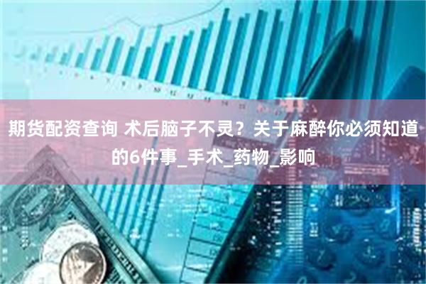 期货配资查询 术后脑子不灵？关于麻醉你必须知道的6件事_手术_药物_影响