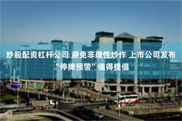 炒股配资杠杆公司 避免非理性炒作 上市公司发布“停牌预警”值得提倡