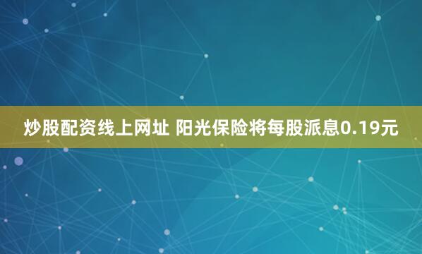 炒股配资线上网址 阳光保险将每股派息0.19元