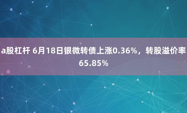 a股杠杆 6月18日银微转债上涨0.36%，转股溢价率65.85%