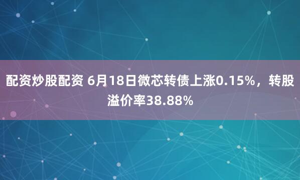 配资炒股配资 6月18日微芯转债上涨0.15%，转股溢价率38.88%