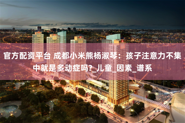 官方配资平台 成都小米熊杨淑琴：孩子注意力不集中就是多动症吗?_儿童_因素_谱系