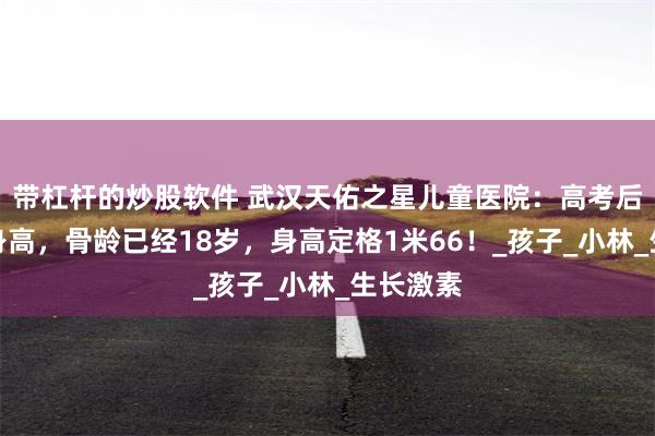带杠杆的炒股软件 武汉天佑之星儿童医院：高考后才重视身高，骨龄已经18岁，身高定格1米66！_孩子_小林_生长激素