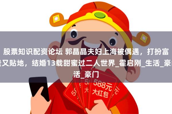 股票知识配资论坛 郭晶晶夫妇上海被偶遇，打扮富贵又贴地，结婚13载甜蜜过二人世界_霍启刚_生活_豪门