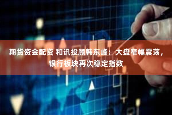 期货资金配资 和讯投顾韩东峰：大盘窄幅震荡，银行板块再次稳定指数