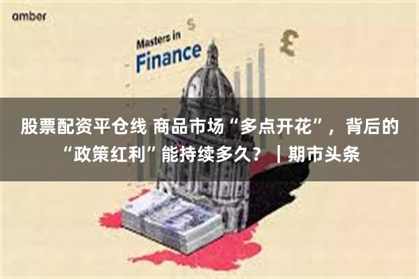 股票配资平仓线 商品市场“多点开花”，背后的“政策红利”能持续多久？｜期市头条