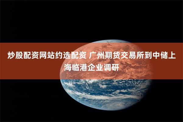 炒股配资网站约选配资 广州期货交易所到中储上海临港企业调研